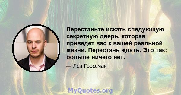 Перестаньте искать следующую секретную дверь, которая приведет вас к вашей реальной жизни. Перестань ждать. Это так: больше ничего нет.