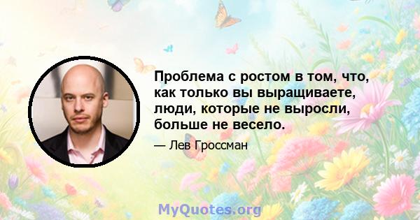 Проблема с ростом в том, что, как только вы выращиваете, люди, которые не выросли, больше не весело.