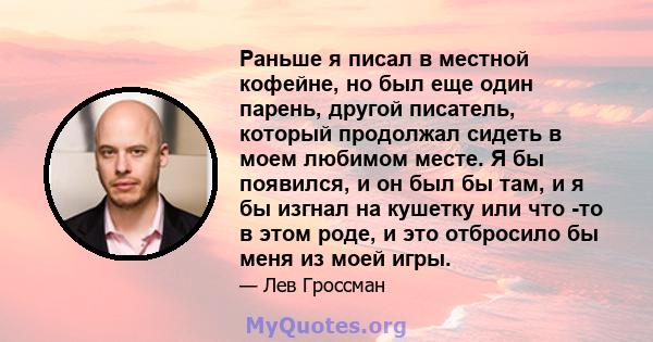 Раньше я писал в местной кофейне, но был еще один парень, другой писатель, который продолжал сидеть в моем любимом месте. Я бы появился, и он был бы там, и я бы изгнал на кушетку или что -то в этом роде, и это отбросило 