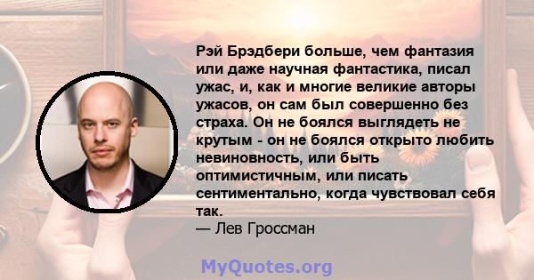 Рэй Брэдбери больше, чем фантазия или даже научная фантастика, писал ужас, и, как и многие великие авторы ужасов, он сам был совершенно без страха. Он не боялся выглядеть не крутым - он не боялся открыто любить