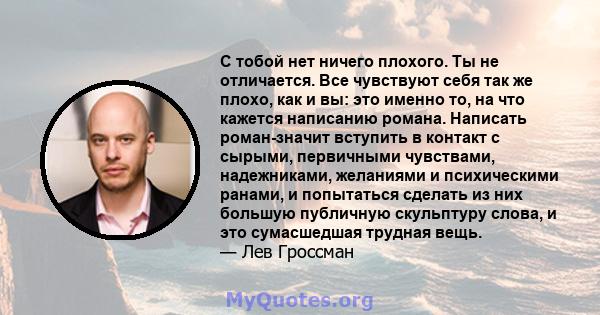 С тобой нет ничего плохого. Ты не отличается. Все чувствуют себя так же плохо, как и вы: это именно то, на что кажется написанию романа. Написать роман-значит вступить в контакт с сырыми, первичными чувствами,