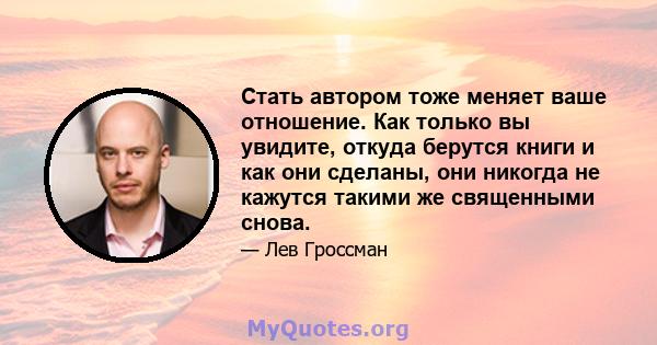 Стать автором тоже меняет ваше отношение. Как только вы увидите, откуда берутся книги и как они сделаны, они никогда не кажутся такими же священными снова.