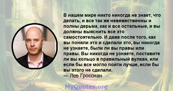 В нашем мире никто никогда не знает, что делать, и все так же невежественны и полны дерьма, как и все остальные, и вы должны выяснить все это самостоятельно. И даже после того, как вы поняли это и сделали это, вы