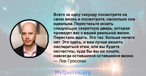 Всего за одну секунду посмотрите на свою жизнь и посмотрите, насколько она идеальна. Перестаньте искать следующую секретную дверь, которая приведет вас к вашей реальной жизни. Перестань ждать. Это так: больше ничего