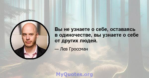 Вы не узнаете о себе, оставаясь в одиночестве, вы узнаете о себе от других людей.