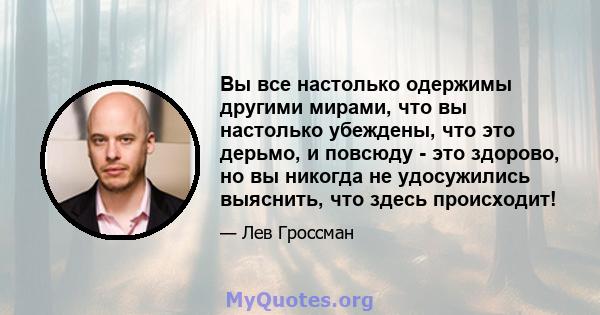 Вы все настолько одержимы другими мирами, что вы настолько убеждены, что это дерьмо, и повсюду - это здорово, но вы никогда не удосужились выяснить, что здесь происходит!