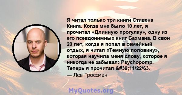 Я читал только три книги Стивена Кинга. Когда мне было 10 лет, я прочитал «Длинную прогулку», одну из его псевдонимных книг Бахмана. В свои 20 лет, когда я попал в семейный отдых, я читал «Темную половину», которая