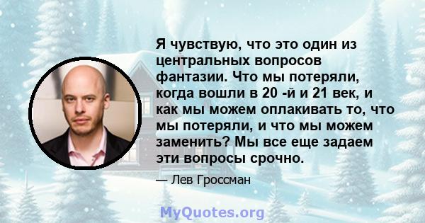 Я чувствую, что это один из центральных вопросов фантазии. Что мы потеряли, когда вошли в 20 -й и 21 век, и как мы можем оплакивать то, что мы потеряли, и что мы можем заменить? Мы все еще задаем эти вопросы срочно.