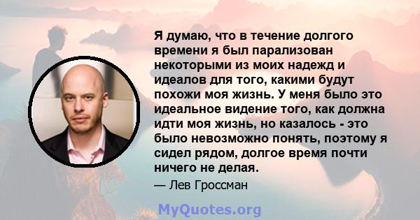 Я думаю, что в течение долгого времени я был парализован некоторыми из моих надежд и идеалов для того, какими будут похожи моя жизнь. У меня было это идеальное видение того, как должна идти моя жизнь, но казалось - это