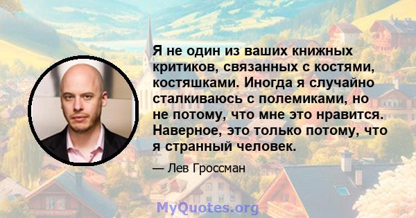 Я не один из ваших книжных критиков, связанных с костями, костяшками. Иногда я случайно сталкиваюсь с полемиками, но не потому, что мне это нравится. Наверное, это только потому, что я странный человек.