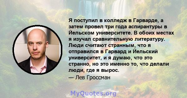 Я поступил в колледж в Гарварде, а затем провел три года аспирантуры в Йельском университете. В обоих местах я изучал сравнительную литературу. Люди считают странным, что я отправился в Гарвард и Йельский университет, и 