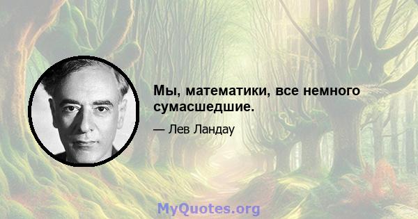 Мы, математики, все немного сумасшедшие.