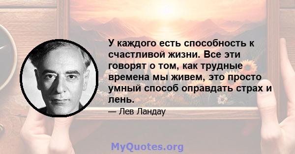 У каждого есть способность к счастливой жизни. Все эти говорят о том, как трудные времена мы живем, это просто умный способ оправдать страх и лень.