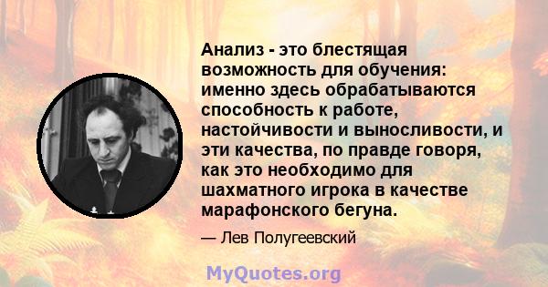 Анализ - это блестящая возможность для обучения: именно здесь обрабатываются способность к работе, настойчивости и выносливости, и эти качества, по правде говоря, как это необходимо для шахматного игрока в качестве