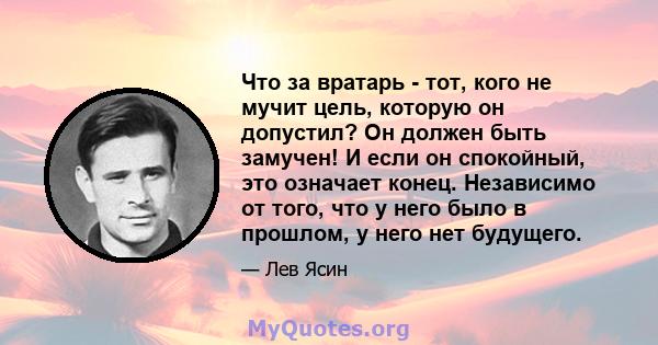 Что за вратарь - тот, кого не мучит цель, которую он допустил? Он должен быть замучен! И если он спокойный, это означает конец. Независимо от того, что у него было в прошлом, у него нет будущего.