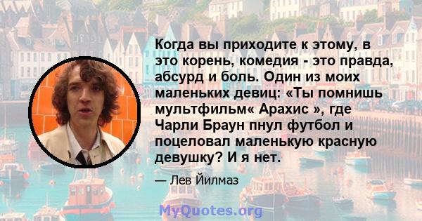 Когда вы приходите к этому, в это корень, комедия - это правда, абсурд и боль. Один из моих маленьких девиц: «Ты помнишь мультфильм« Арахис », где Чарли Браун пнул футбол и поцеловал маленькую красную девушку? И я нет.