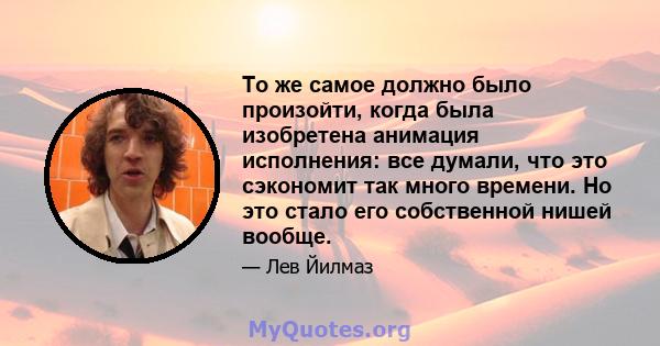 То же самое должно было произойти, когда была изобретена анимация исполнения: все думали, что это сэкономит так много времени. Но это стало его собственной нишей вообще.