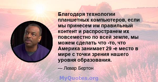 Благодаря технологии планшетных компьютеров, если мы принесем им правильный контент и распространем их повсеместно по всей земле, мы можем сделать что -то, что Америка занимает 29 -е место в мире с точки зрения нашего