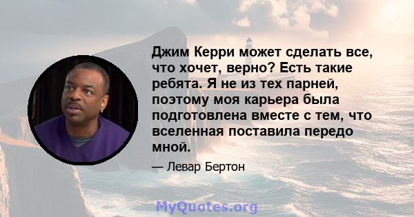 Джим Керри может сделать все, что хочет, верно? Есть такие ребята. Я не из тех парней, поэтому моя карьера была подготовлена ​​вместе с тем, что вселенная поставила передо мной.