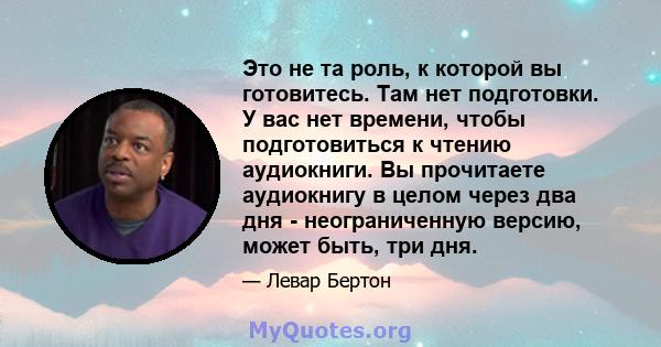 Это не та роль, к которой вы готовитесь. Там нет подготовки. У вас нет времени, чтобы подготовиться к чтению аудиокниги. Вы прочитаете аудиокнигу в целом через два дня - неограниченную версию, может быть, три дня.