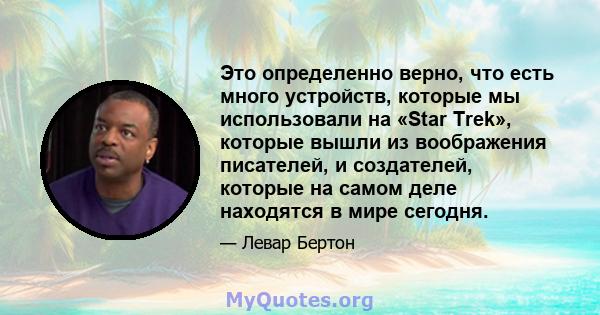 Это определенно верно, что есть много устройств, которые мы использовали на «Star Trek», которые вышли из воображения писателей, и создателей, которые на самом деле находятся в мире сегодня.