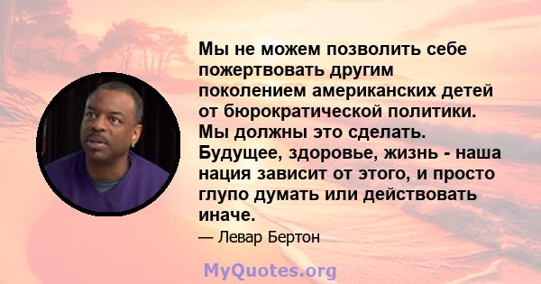 Мы не можем позволить себе пожертвовать другим поколением американских детей от бюрократической политики. Мы должны это сделать. Будущее, здоровье, жизнь - наша нация зависит от этого, и просто глупо думать или