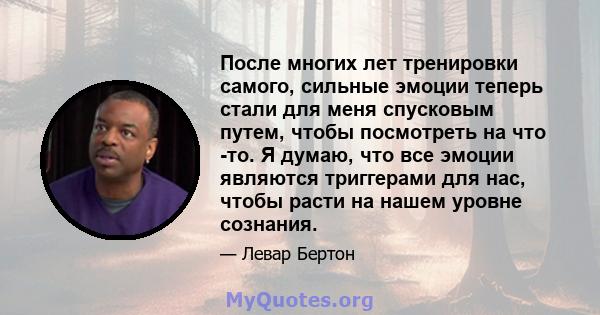 После многих лет тренировки самого, сильные эмоции теперь стали для меня спусковым путем, чтобы посмотреть на что -то. Я думаю, что все эмоции являются триггерами для нас, чтобы расти на нашем уровне сознания.