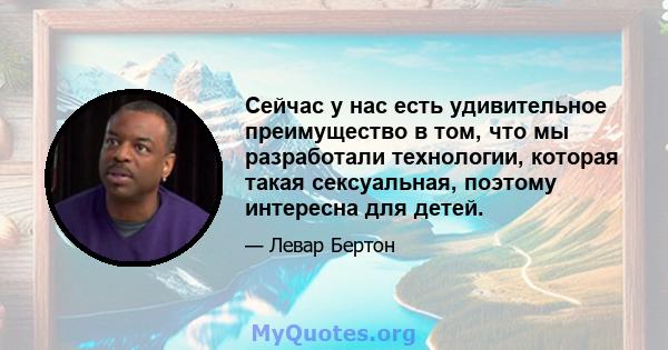 Сейчас у нас есть удивительное преимущество в том, что мы разработали технологии, которая такая сексуальная, поэтому интересна для детей.