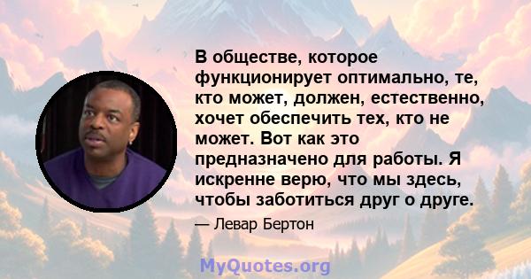 В обществе, которое функционирует оптимально, те, кто может, должен, естественно, хочет обеспечить тех, кто не может. Вот как это предназначено для работы. Я искренне верю, что мы здесь, чтобы заботиться друг о друге.