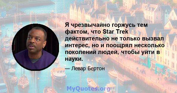 Я чрезвычайно горжусь тем фактом, что Star Trek действительно не только вызвал интерес, но и поощрял несколько поколений людей, чтобы уйти в науки.