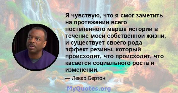 Я чувствую, что я смог заметить на протяжении всего постепенного марша истории в течение моей собственной жизни, и существует своего рода эффект резины, который происходит, что происходит, что касается социального роста 