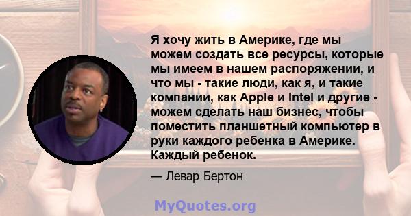 Я хочу жить в Америке, где мы можем создать все ресурсы, которые мы имеем в нашем распоряжении, и что мы - такие люди, как я, и такие компании, как Apple и Intel и другие - можем сделать наш бизнес, чтобы поместить