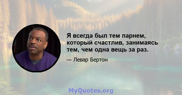 Я всегда был тем парнем, который счастлив, занимаясь тем, чем одна вещь за раз.