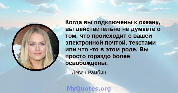 Когда вы подключены к океану, вы действительно не думаете о том, что происходит с вашей электронной почтой, текстами или что -то в этом роде. Вы просто гораздо более освобождены.