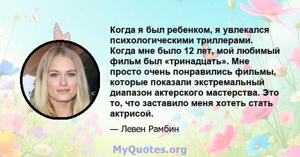 Когда я был ребенком, я увлекался психологическими триллерами. Когда мне было 12 лет, мой любимый фильм был «тринадцать». Мне просто очень понравились фильмы, которые показали экстремальный диапазон актерского