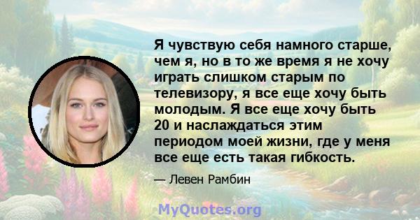 Я чувствую себя намного старше, чем я, но в то же время я не хочу играть слишком старым по телевизору, я все еще хочу быть молодым. Я все еще хочу быть 20 и наслаждаться этим периодом моей жизни, где у меня все еще есть 