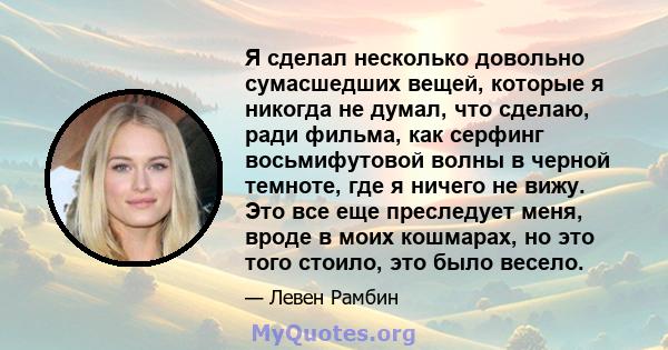 Я сделал несколько довольно сумасшедших вещей, которые я никогда не думал, что сделаю, ради фильма, как серфинг восьмифутовой волны в черной темноте, где я ничего не вижу. Это все еще преследует меня, вроде в моих