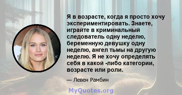 Я в возрасте, когда я просто хочу экспериментировать. Знаете, играйте в криминальный следователь одну неделю, беременную девушку одну неделю, ангел тьмы на другую неделю. Я не хочу определять себя в какой -либо