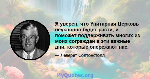 Я уверен, что Унитарная Церковь неуклонно будет расти, и поможет поддерживать многих из моих сограждан в эти важные дни, которые опережают нас.