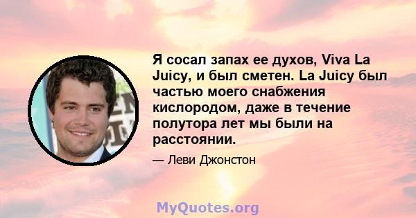 Я сосал запах ее духов, Viva La Juicy, и был сметен. La Juicy был частью моего снабжения кислородом, даже в течение полутора лет мы были на расстоянии.