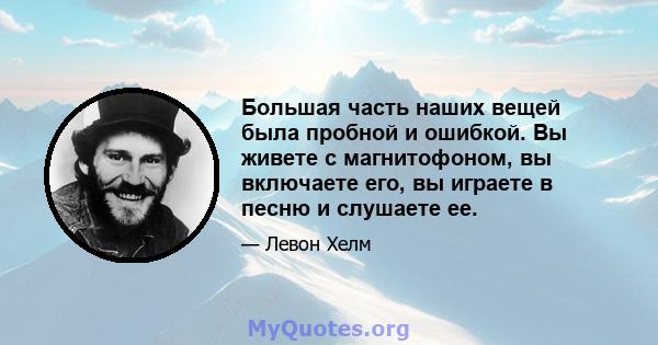 Большая часть наших вещей была пробной и ошибкой. Вы живете с магнитофоном, вы включаете его, вы играете в песню и слушаете ее.