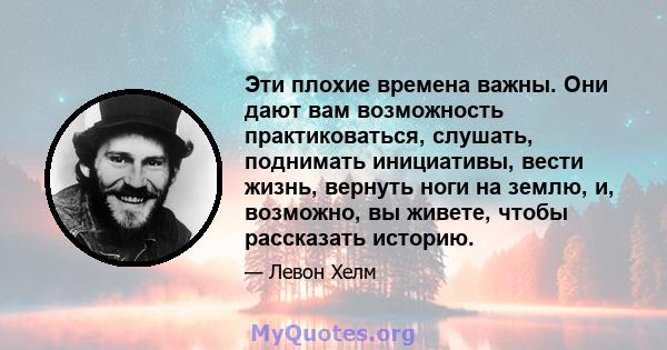 Эти плохие времена важны. Они дают вам возможность практиковаться, слушать, поднимать инициативы, вести жизнь, вернуть ноги на землю, и, возможно, вы живете, чтобы рассказать историю.