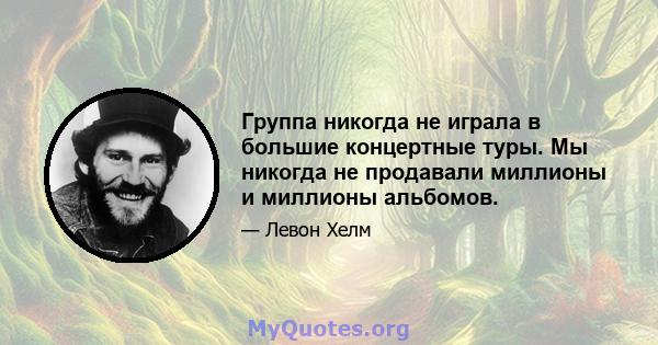 Группа никогда не играла в большие концертные туры. Мы никогда не продавали миллионы и миллионы альбомов.