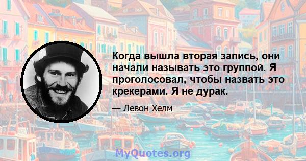 Когда вышла вторая запись, они начали называть это группой. Я проголосовал, чтобы назвать это крекерами. Я не дурак.