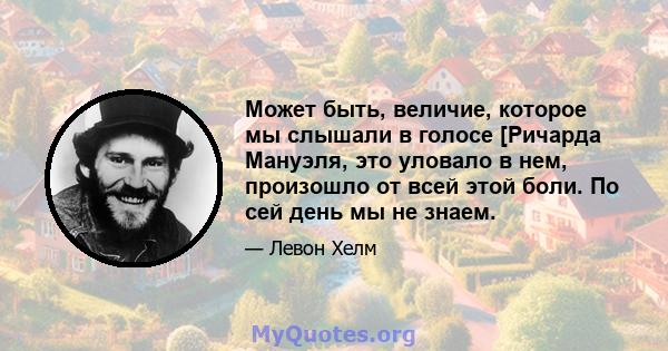 Может быть, величие, которое мы слышали в голосе [Ричарда Мануэля, это уловало в нем, произошло от всей этой боли. По сей день мы не знаем.