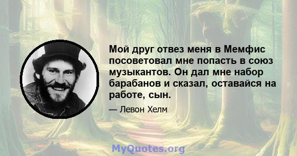 Мой друг отвез меня в Мемфис посоветовал мне попасть в союз музыкантов. Он дал мне набор барабанов и сказал, оставайся на работе, сын.