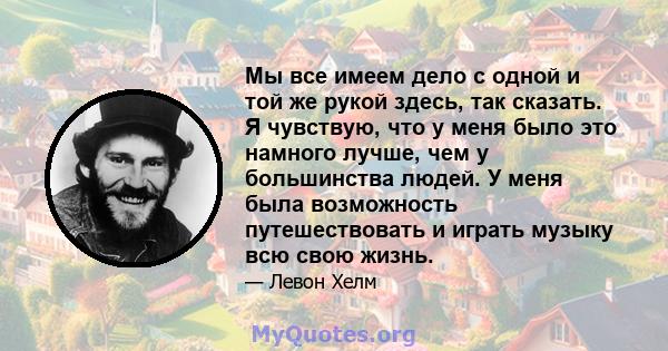 Мы все имеем дело с одной и той же рукой здесь, так сказать. Я чувствую, что у меня было это намного лучше, чем у большинства людей. У меня была возможность путешествовать и играть музыку всю свою жизнь.