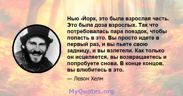 Нью -Йорк, это была взрослая часть. Это была доза взрослых. Так что потребовалась пара поездок, чтобы попасть в это. Вы просто идете в первый раз, и вы пьете свою задницу, и вы взлетели. Как только он исцеляется, вы