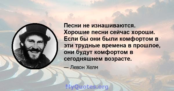 Песни не изнашиваются. Хорошие песни сейчас хороши. Если бы они были комфортом в эти трудные времена в прошлое, они будут комфортом в сегодняшнем возрасте.