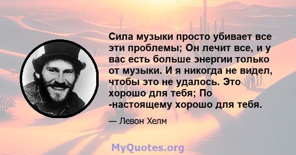 Сила музыки просто убивает все эти проблемы; Он лечит все, и у вас есть больше энергии только от музыки. И я никогда не видел, чтобы это не удалось. Это хорошо для тебя; По -настоящему хорошо для тебя.